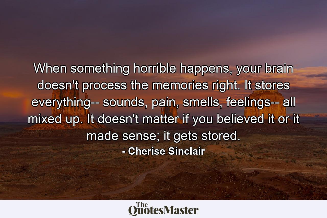 When something horrible happens, your brain doesn't process the memories right. It stores everything-- sounds, pain, smells, feelings-- all mixed up. It doesn't matter if you believed it or it made sense; it gets stored. - Quote by Cherise Sinclair