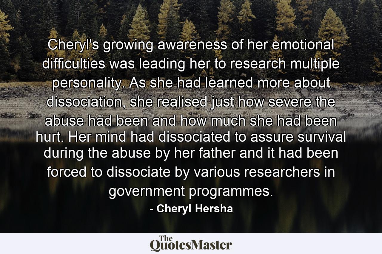 Cheryl's growing awareness of her emotional difficulties was leading her to research multiple personality. As she had learned more about dissociation, she realised just how severe the abuse had been and how much she had been hurt. Her mind had dissociated to assure survival during the abuse by her father and it had been forced to dissociate by various researchers in government programmes. - Quote by Cheryl Hersha