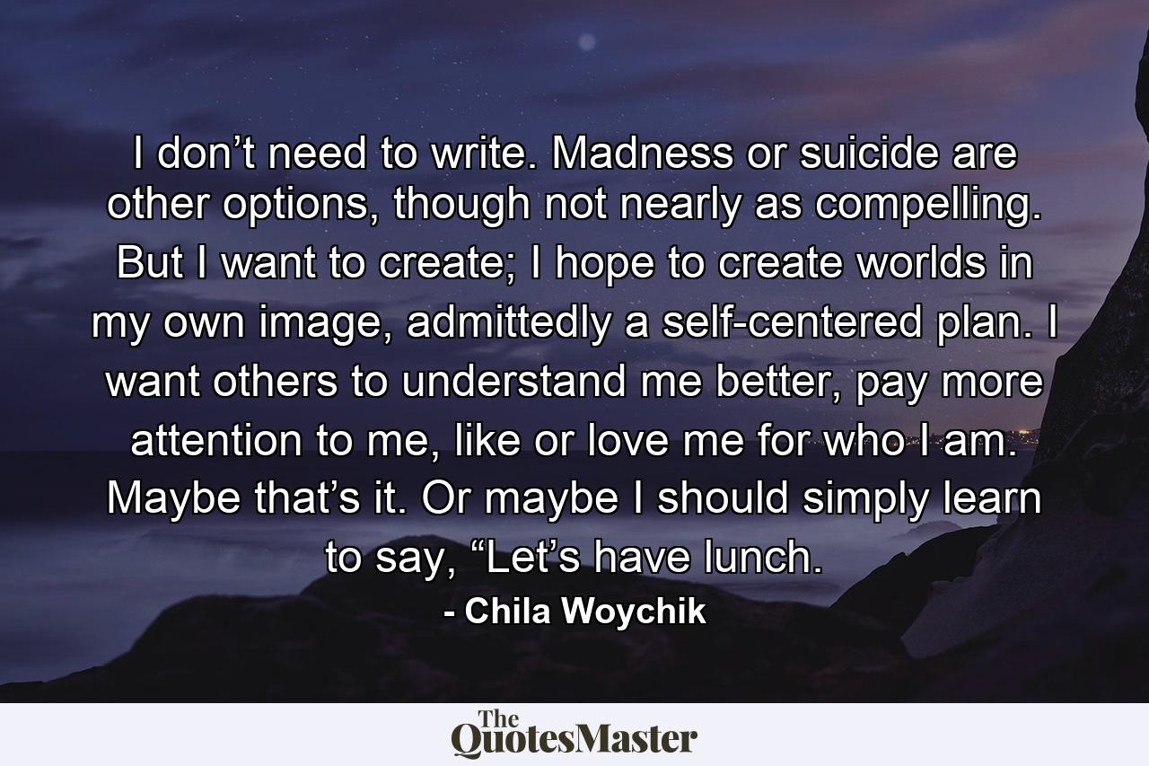 I don’t need to write. Madness or suicide are other options, though not nearly as compelling. But I want to create; I hope to create worlds in my own image, admittedly a self-centered plan. I want others to understand me better, pay more attention to me, like or love me for who I am. Maybe that’s it. Or maybe I should simply learn to say, “Let’s have lunch. - Quote by Chila Woychik