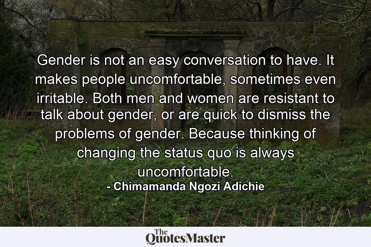 Gender is not an easy conversation to have. It makes people uncomfortable, sometimes even irritable. Both men and women are resistant to talk about gender, or are quick to dismiss the problems of gender. Because thinking of changing the status quo is always uncomfortable. - Quote by Chimamanda Ngozi Adichie