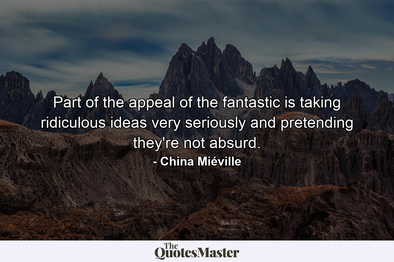 Part of the appeal of the fantastic is taking ridiculous ideas very seriously and pretending they're not absurd. - Quote by China Miéville