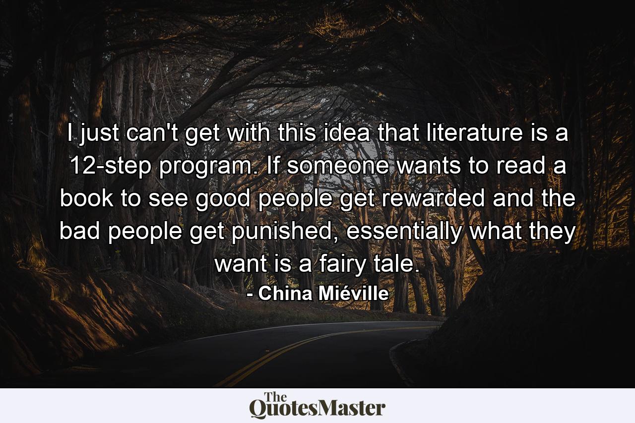 I just can't get with this idea that literature is a 12-step program. If someone wants to read a book to see good people get rewarded and the bad people get punished, essentially what they want is a fairy tale. - Quote by China Miéville