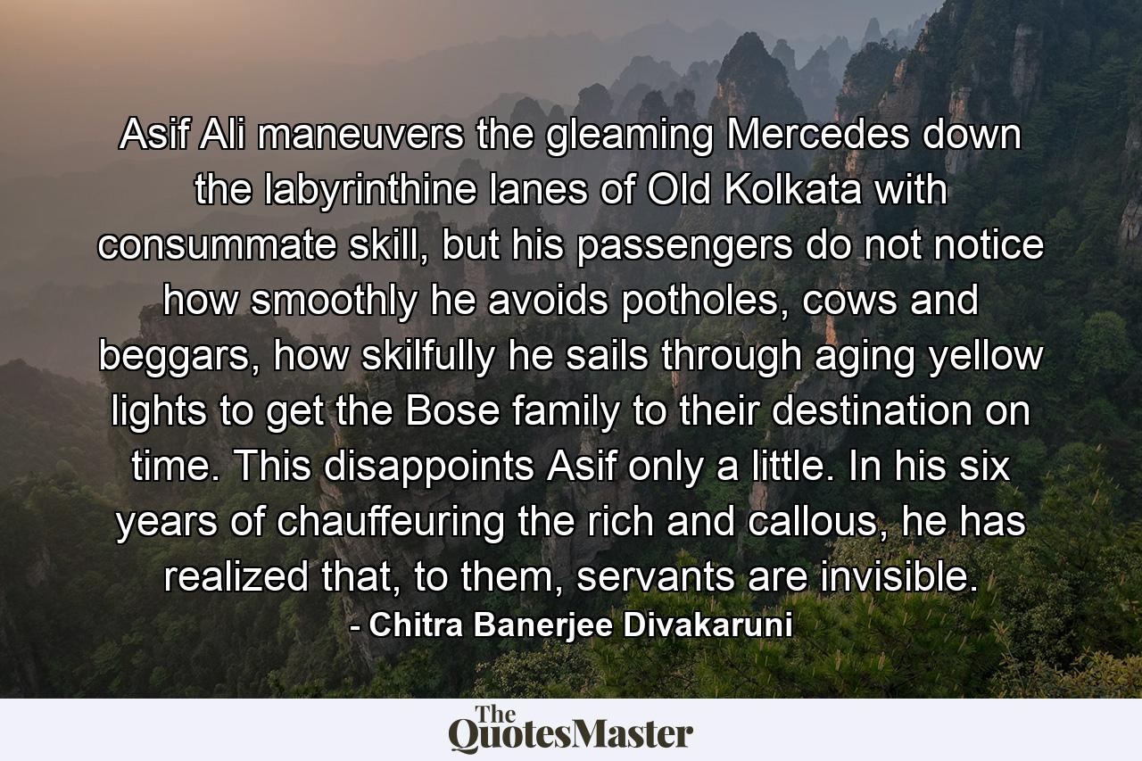 Asif Ali maneuvers the gleaming Mercedes down the labyrinthine lanes of Old Kolkata with consummate skill, but his passengers do not notice how smoothly he avoids potholes, cows and beggars, how skilfully he sails through aging yellow lights to get the Bose family to their destination on time. This disappoints Asif only a little. In his six years of chauffeuring the rich and callous, he has realized that, to them, servants are invisible. - Quote by Chitra Banerjee Divakaruni