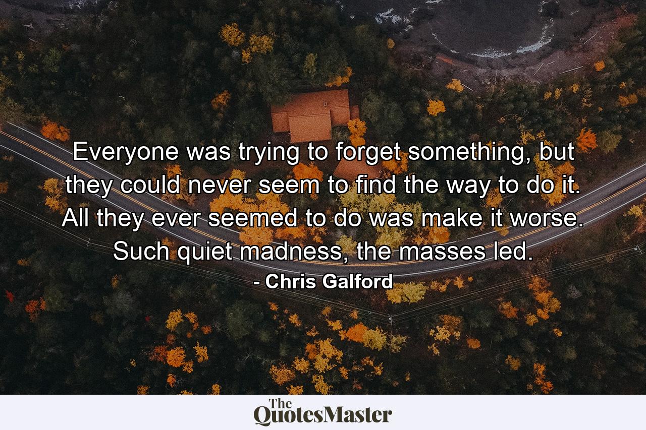 Everyone was trying to forget something, but they could never seem to find the way to do it. All they ever seemed to do was make it worse. Such quiet madness, the masses led. - Quote by Chris Galford