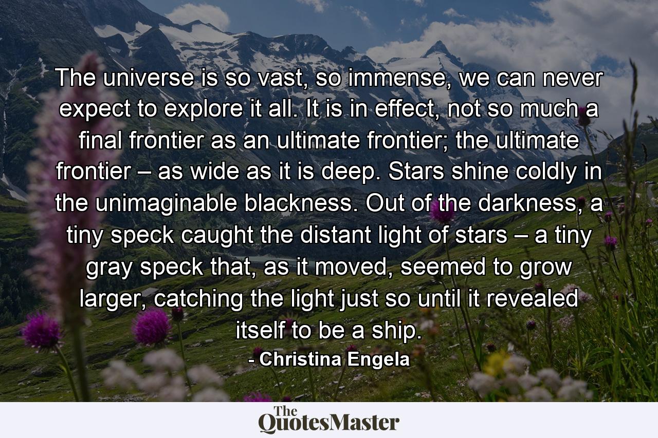 The universe is so vast, so immense, we can never expect to explore it all. It is in effect, not so much a final frontier as an ultimate frontier; the ultimate frontier – as wide as it is deep. Stars shine coldly in the unimaginable blackness. Out of the darkness, a tiny speck caught the distant light of stars – a tiny gray speck that, as it moved, seemed to grow larger, catching the light just so until it revealed itself to be a ship. - Quote by Christina Engela