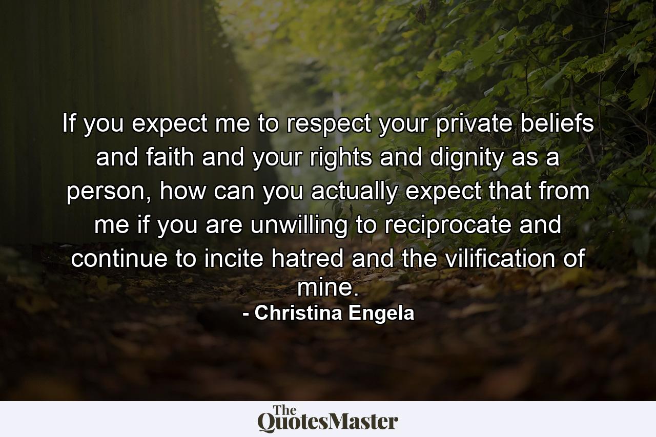 If you expect me to respect your private beliefs and faith and your rights and dignity as a person, how can you actually expect that from me if you are unwilling to reciprocate and continue to incite hatred and the vilification of mine. - Quote by Christina Engela