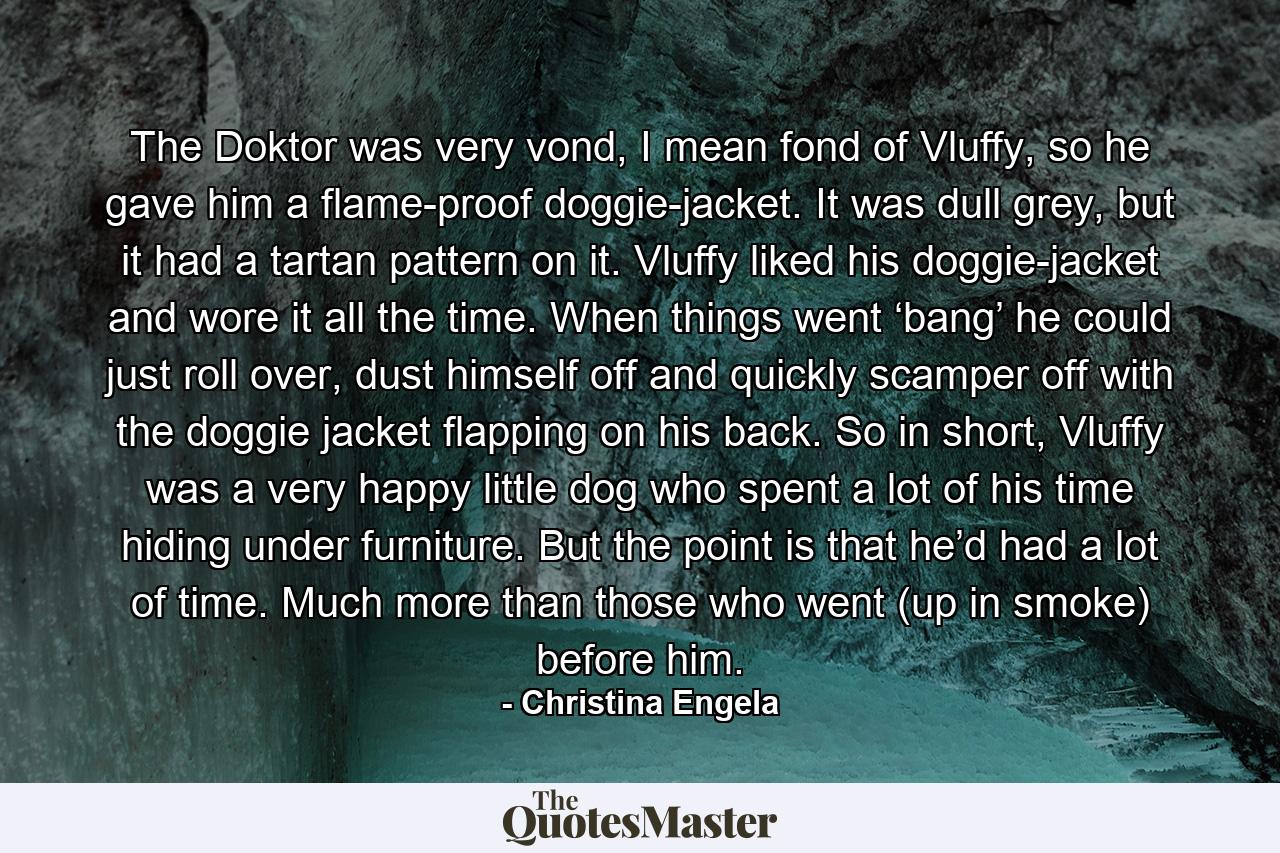 The Doktor was very vond, I mean fond of Vluffy, so he gave him a flame-proof doggie-jacket. It was dull grey, but it had a tartan pattern on it. Vluffy liked his doggie-jacket and wore it all the time. When things went ‘bang’ he could just roll over, dust himself off and quickly scamper off with the doggie jacket flapping on his back. So in short, Vluffy was a very happy little dog who spent a lot of his time hiding under furniture. But the point is that he’d had a lot of time. Much more than those who went (up in smoke) before him. - Quote by Christina Engela