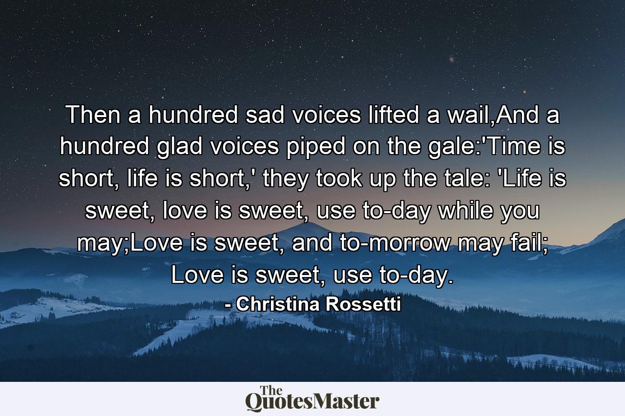 Then a hundred sad voices lifted a wail,And a hundred glad voices piped on the gale:'Time is short, life is short,' they took up the tale: 'Life is sweet, love is sweet, use to-day while you may;Love is sweet, and to-morrow may fail; Love is sweet, use to-day. - Quote by Christina Rossetti