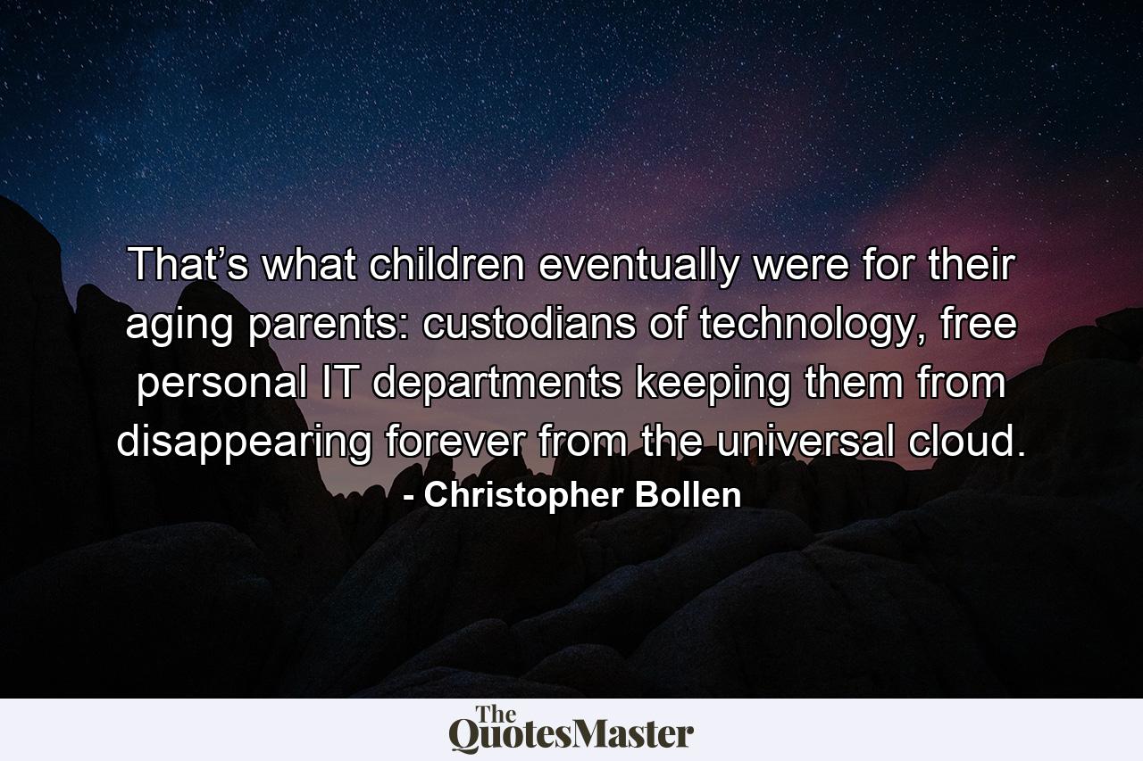 That’s what children eventually were for their aging parents: custodians of technology, free personal IT departments keeping them from disappearing forever from the universal cloud. - Quote by Christopher Bollen