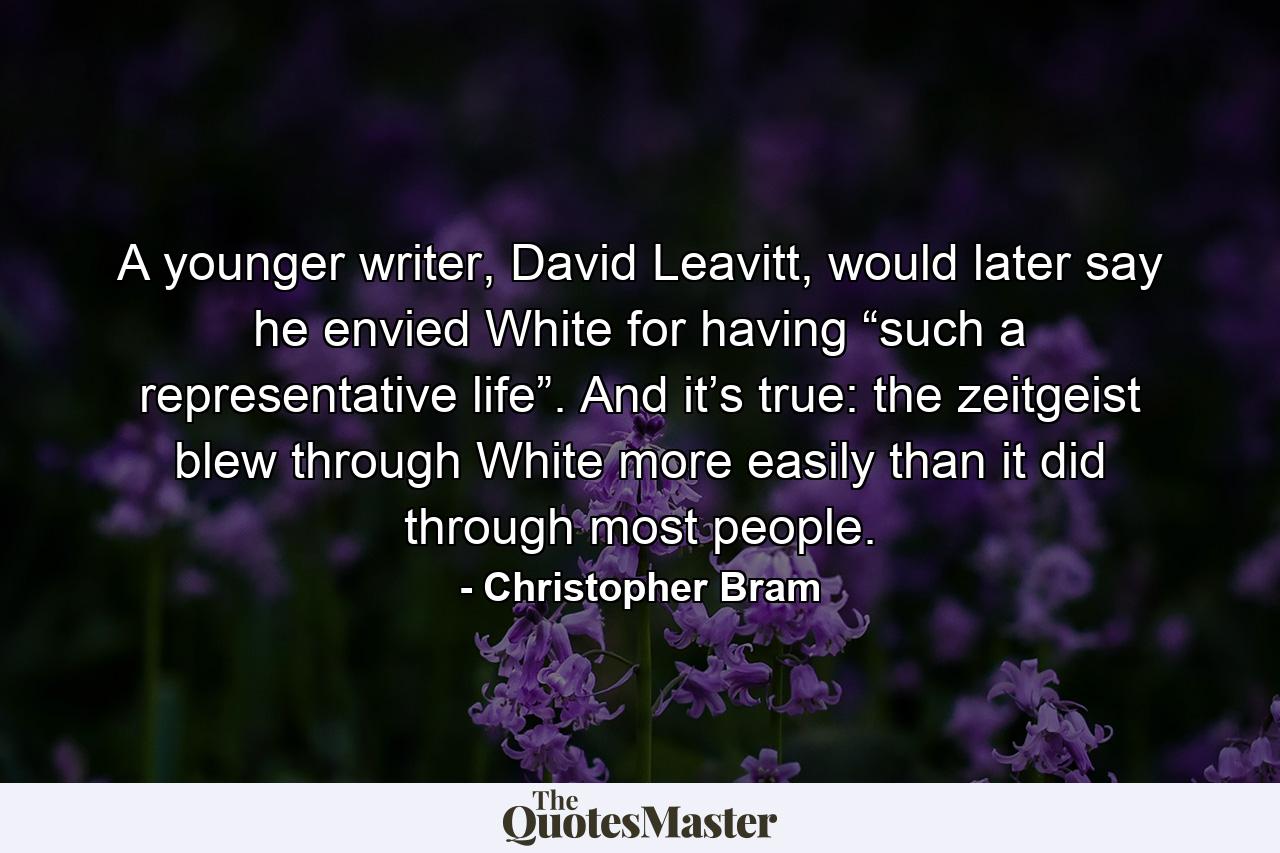 A younger writer, David Leavitt, would later say he envied White for having “such a representative life”. And it’s true: the zeitgeist blew through White more easily than it did through most people. - Quote by Christopher Bram