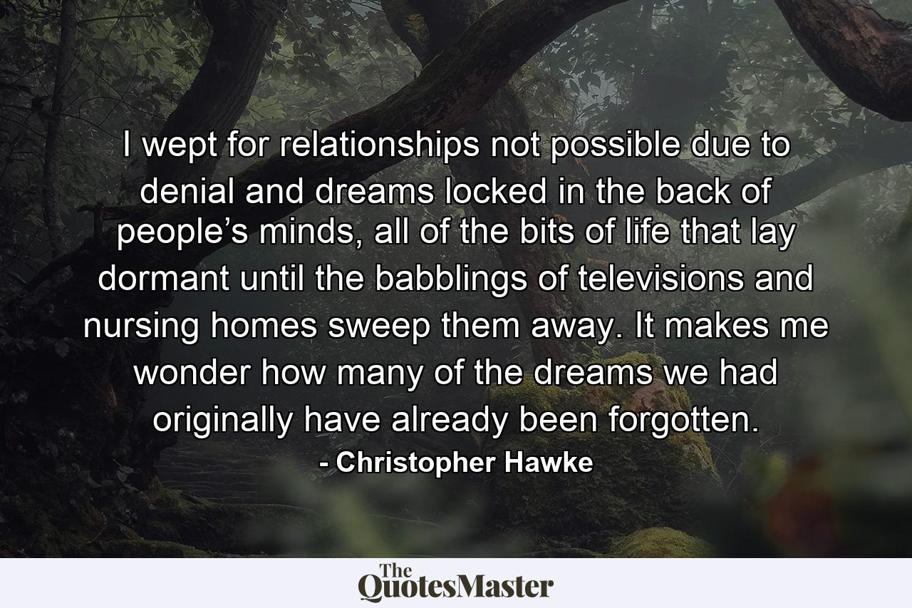 I wept for relationships not possible due to denial and dreams locked in the back of people’s minds, all of the bits of life that lay dormant until the babblings of televisions and nursing homes sweep them away. It makes me wonder how many of the dreams we had originally have already been forgotten. - Quote by Christopher Hawke