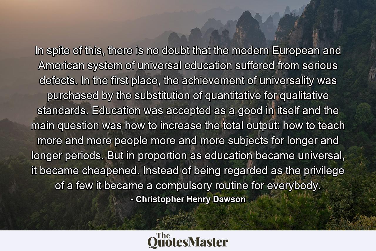 In spite of this, there is no doubt that the modern European and American system of universal education suffered from serious defects. In the first place, the achievement of universality was purchased by the substitution of quantitative for qualitative standards. Education was accepted as a good in itself and the main question was how to increase the total output: how to teach more and more people more and more subjects for longer and longer periods. But in proportion as education became universal, it became cheapened. Instead of being regarded as the privilege of a few it became a compulsory routine for everybody. - Quote by Christopher Henry Dawson