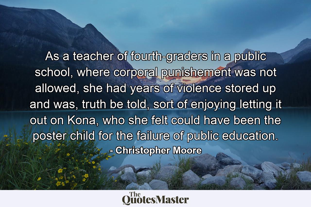 As a teacher of fourth-graders in a public school, where corporal punishement was not allowed, she had years of violence stored up and was, truth be told, sort of enjoying letting it out on Kona, who she felt could have been the poster child for the failure of public education. - Quote by Christopher Moore