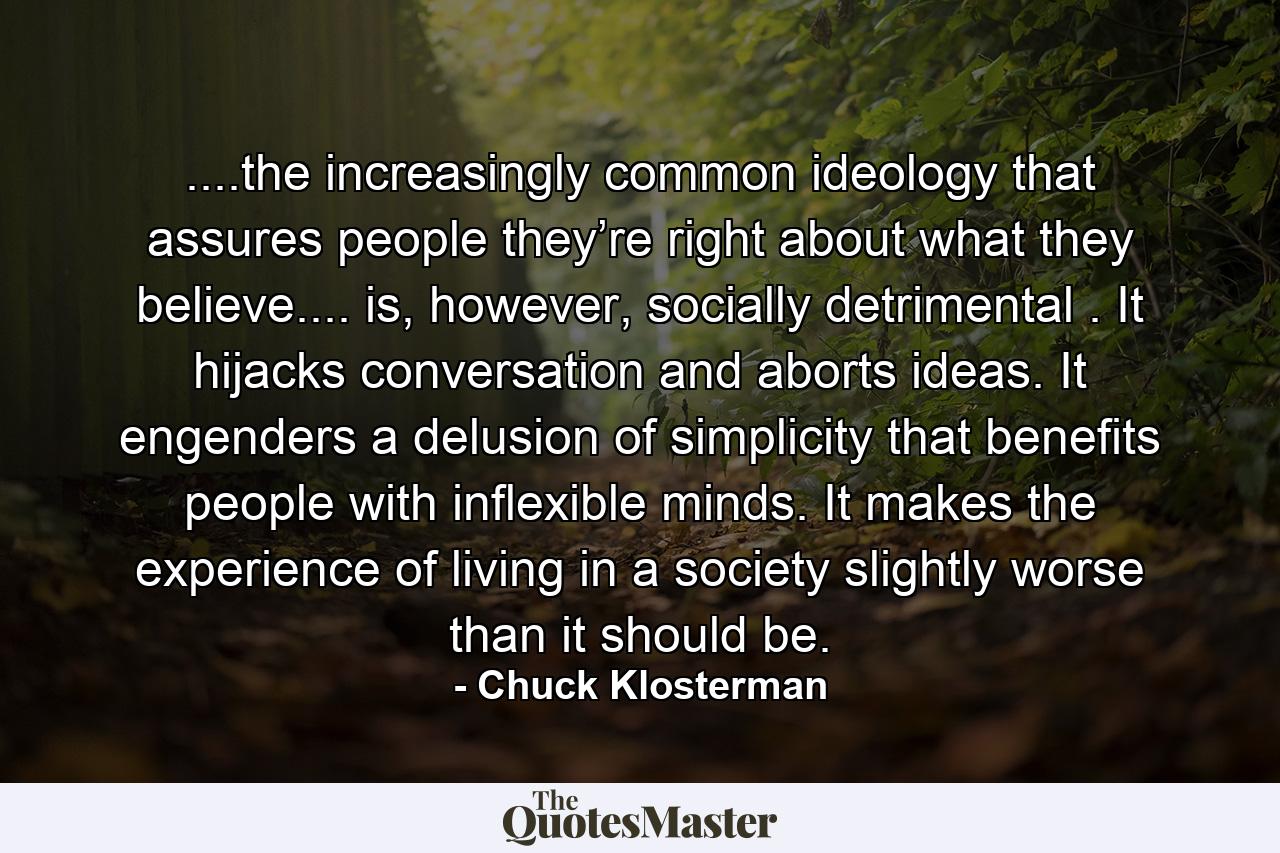 ....the increasingly common ideology that assures people they’re right about what they believe.... is, however, socially detrimental . It hijacks conversation and aborts ideas. It engenders a delusion of simplicity that benefits people with inflexible minds. It makes the experience of living in a society slightly worse than it should be. - Quote by Chuck Klosterman