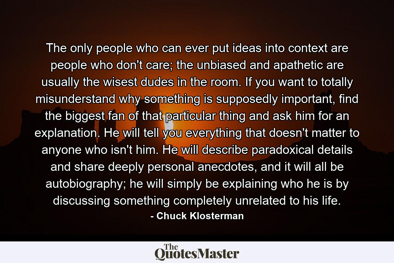 The only people who can ever put ideas into context are people who don't care; the unbiased and apathetic are usually the wisest dudes in the room. If you want to totally misunderstand why something is supposedly important, find the biggest fan of that particular thing and ask him for an explanation. He will tell you everything that doesn't matter to anyone who isn't him. He will describe paradoxical details and share deeply personal anecdotes, and it will all be autobiography; he will simply be explaining who he is by discussing something completely unrelated to his life. - Quote by Chuck Klosterman