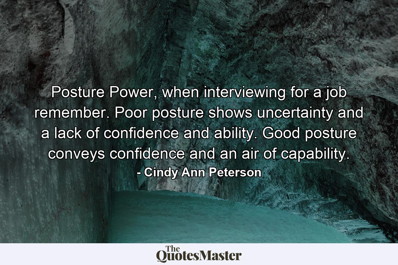 Posture Power, when interviewing for a job remember. Poor posture shows uncertainty and a lack of confidence and ability. Good posture conveys confidence and an air of capability. - Quote by Cindy Ann Peterson