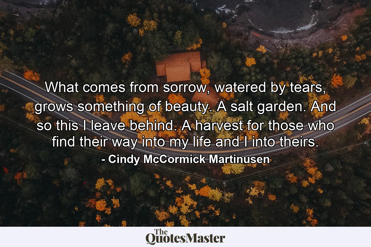 What comes from sorrow, watered by tears, grows something of beauty. A salt garden. And so this I leave behind. A harvest for those who find their way into my life and I into theirs. - Quote by Cindy McCormick Martinusen