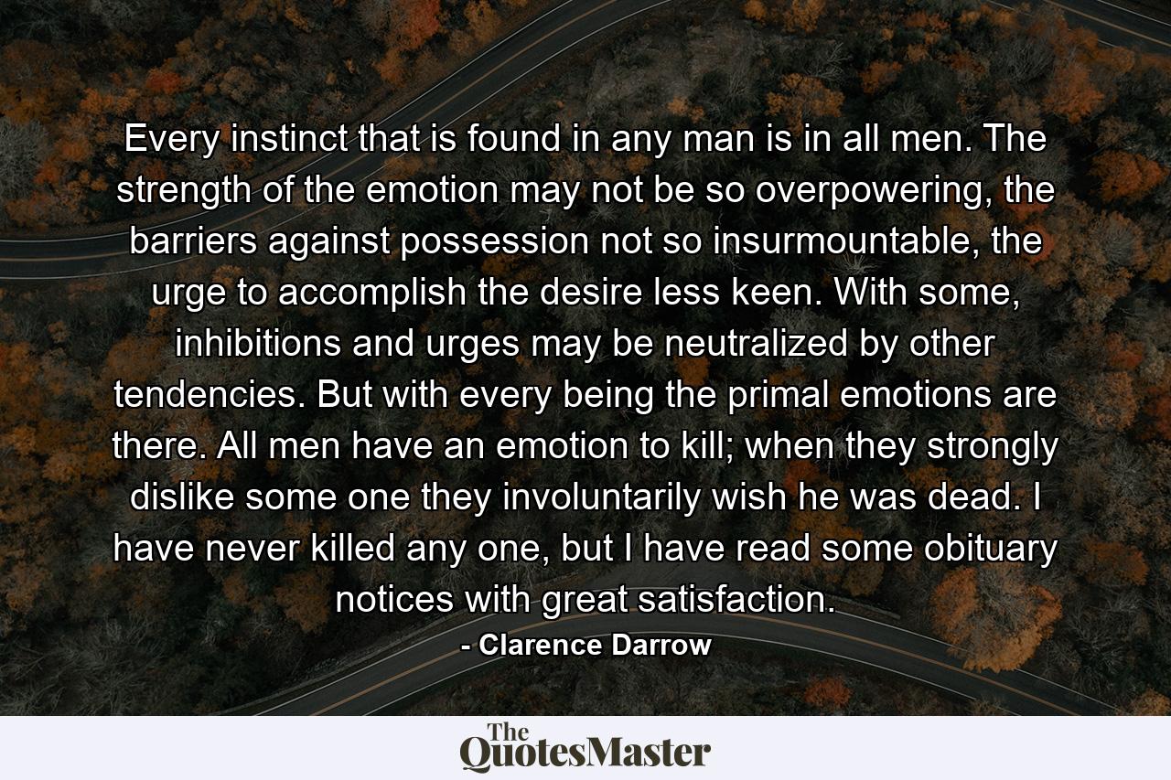 Every instinct that is found in any man is in all men. The strength of the emotion may not be so overpowering, the barriers against possession not so insurmountable, the urge to accomplish the desire less keen. With some, inhibitions and urges may be neutralized by other tendencies. But with every being the primal emotions are there. All men have an emotion to kill; when they strongly dislike some one they involuntarily wish he was dead. I have never killed any one, but I have read some obituary notices with great satisfaction. - Quote by Clarence Darrow