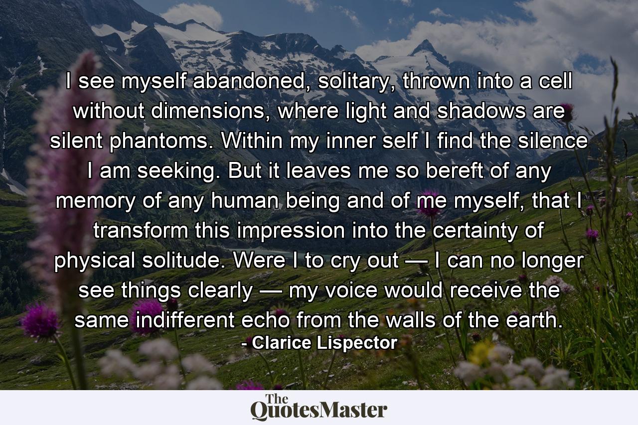 I see myself abandoned, solitary, thrown into a cell without dimensions, where light and shadows are silent phantoms. Within my inner self I find the silence I am seeking. But it leaves me so bereft of any memory of any human being and of me myself, that I transform this impression into the certainty of physical solitude. Were I to cry out — I can no longer see things clearly — my voice would receive the same indifferent echo from the walls of the earth. - Quote by Clarice Lispector