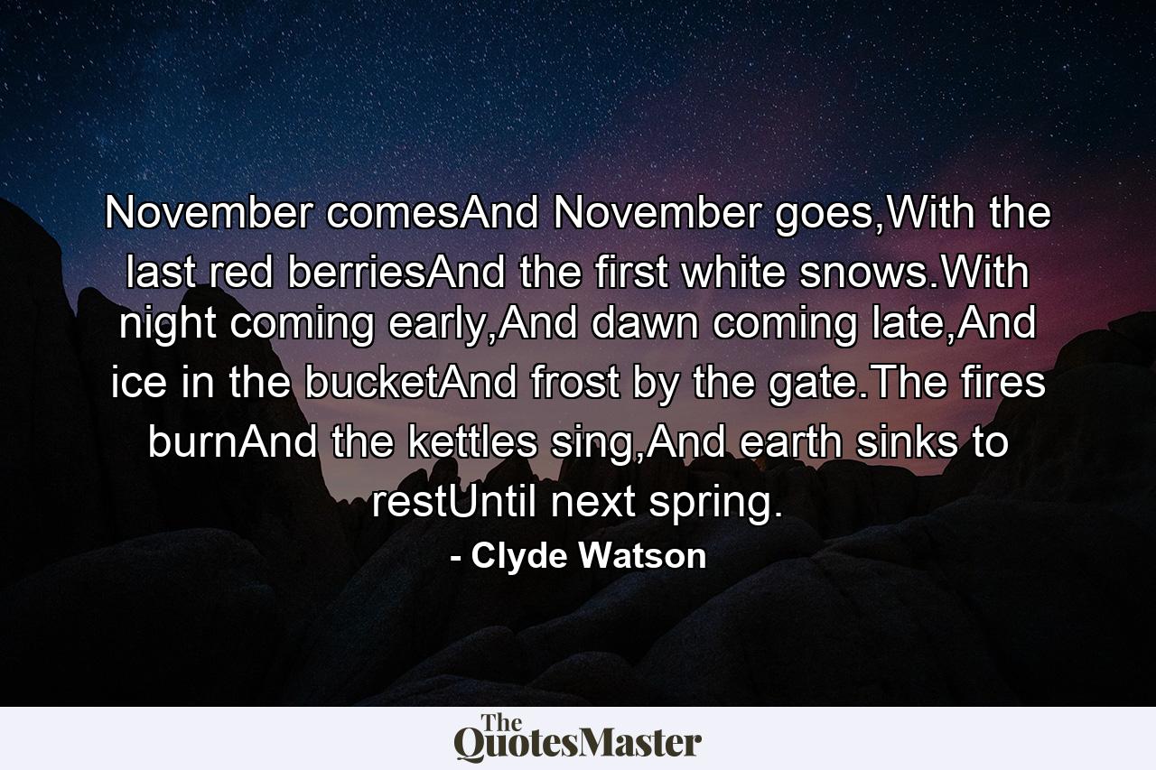 November comesAnd November goes,With the last red berriesAnd the first white snows.With night coming early,And dawn coming late,And ice in the bucketAnd frost by the gate.The fires burnAnd the kettles sing,And earth sinks to restUntil next spring. - Quote by Clyde Watson