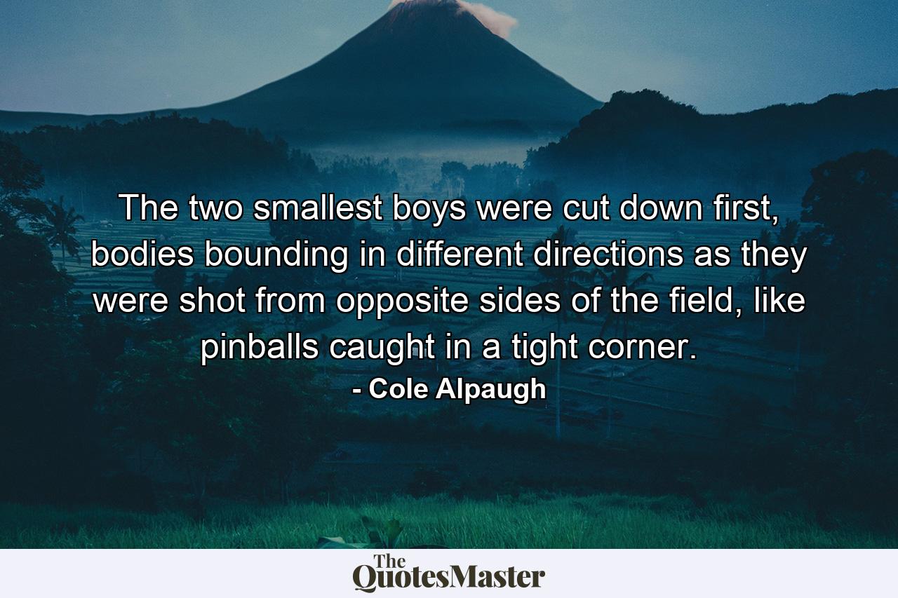 The two smallest boys were cut down first, bodies bounding in different directions as they were shot from opposite sides of the field, like pinballs caught in a tight corner. - Quote by Cole Alpaugh