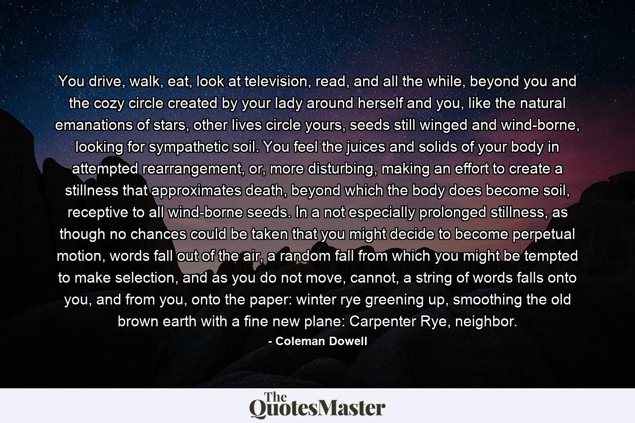 You drive, walk, eat, look at television, read, and all the while, beyond you and the cozy circle created by your lady around herself and you, like the natural emanations of stars, other lives circle yours, seeds still winged and wind-borne, looking for sympathetic soil. You feel the juices and solids of your body in attempted rearrangement, or, more disturbing, making an effort to create a stillness that approximates death, beyond which the body does become soil, receptive to all wind-borne seeds. In a not especially prolonged stillness, as though no chances could be taken that you might decide to become perpetual motion, words fall out of the air, a random fall from which you might be tempted to make selection, and as you do not move, cannot, a string of words falls onto you, and from you, onto the paper: winter rye greening up, smoothing the old brown earth with a fine new plane: Carpenter Rye, neighbor. - Quote by Coleman Dowell