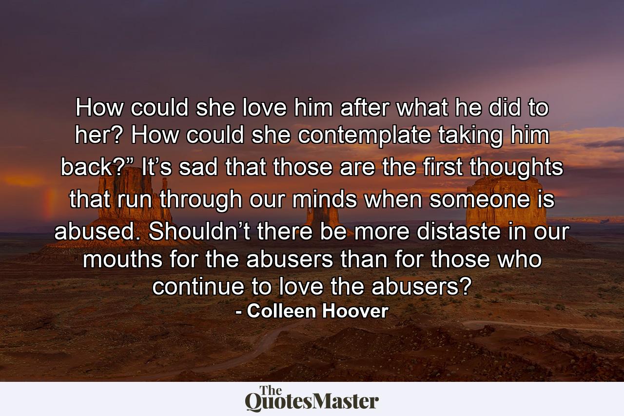 How could she love him after what he did to her? How could she contemplate taking him back?” It’s sad that those are the first thoughts that run through our minds when someone is abused. Shouldn’t there be more distaste in our mouths for the abusers than for those who continue to love the abusers? - Quote by Colleen Hoover