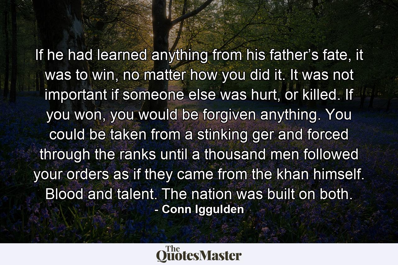 If he had learned anything from his father’s fate, it was to win, no matter how you did it. It was not important if someone else was hurt, or killed. If you won, you would be forgiven anything. You could be taken from a stinking ger and forced through the ranks until a thousand men followed your orders as if they came from the khan himself. Blood and talent. The nation was built on both. - Quote by Conn Iggulden