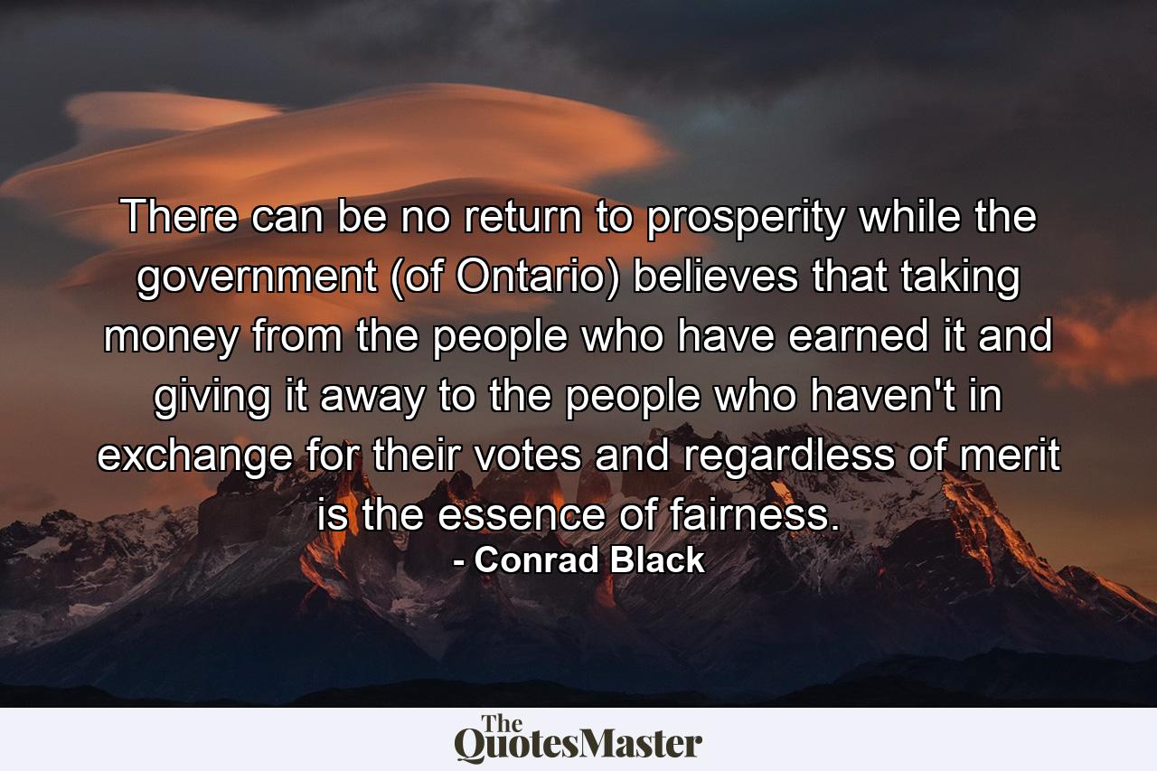 There can be no return to prosperity while the government (of Ontario) believes that taking money from the people who have earned it and giving it away to the people who haven't  in exchange for their votes and regardless of merit  is the essence of fairness. - Quote by Conrad Black