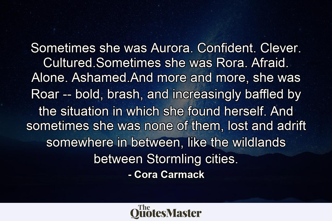 Sometimes she was Aurora. Confident. Clever. Cultured.Sometimes she was Rora. Afraid. Alone. Ashamed.And more and more, she was Roar -- bold, brash, and increasingly baffled by the situation in which she found herself. And sometimes she was none of them, lost and adrift somewhere in between, like the wildlands between Stormling cities. - Quote by Cora Carmack