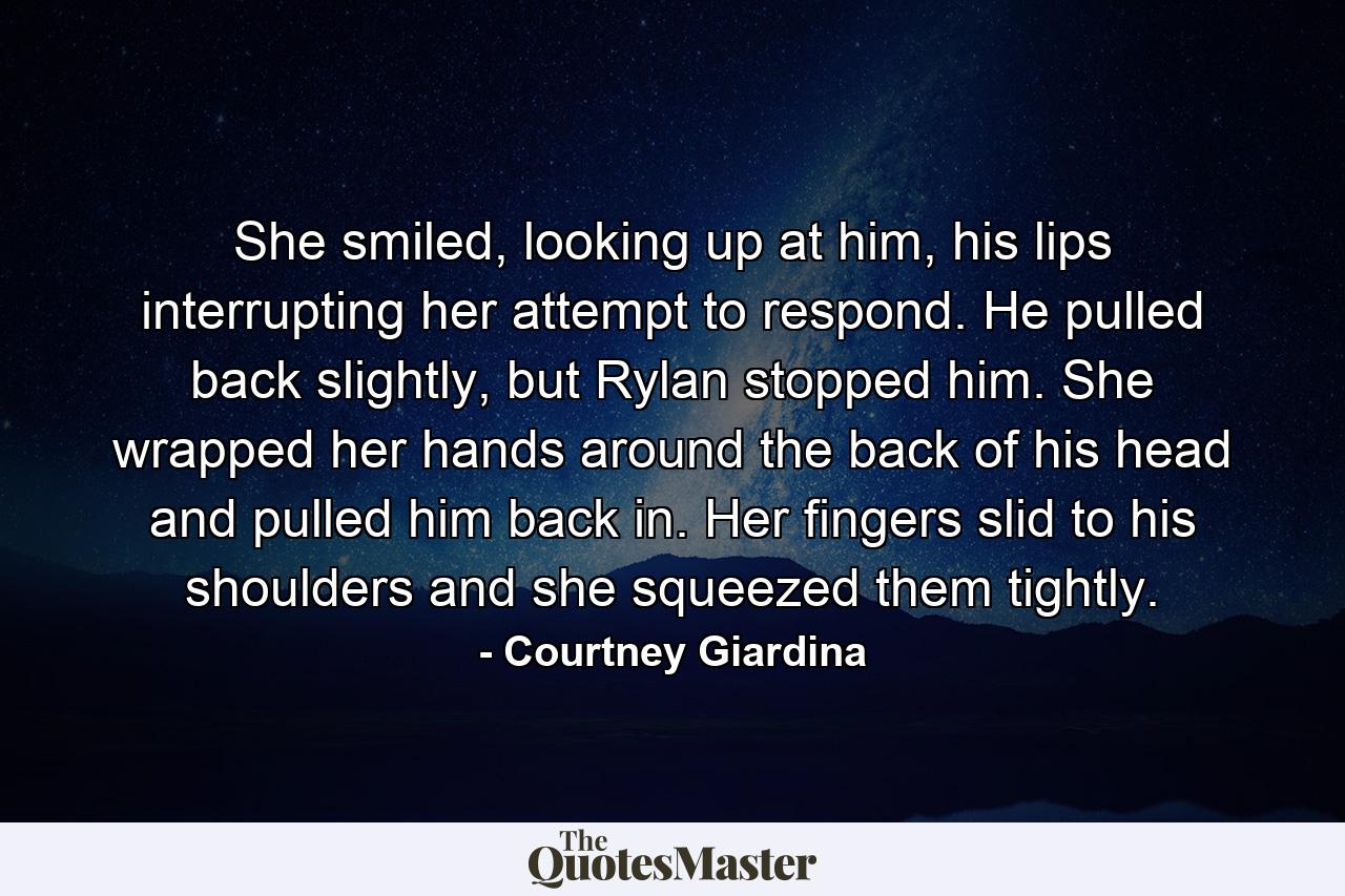 She smiled, looking up at him, his lips interrupting her attempt to respond. He pulled back slightly, but Rylan stopped him. She wrapped her hands around the back of his head and pulled him back in. Her fingers slid to his shoulders and she squeezed them tightly. - Quote by Courtney Giardina