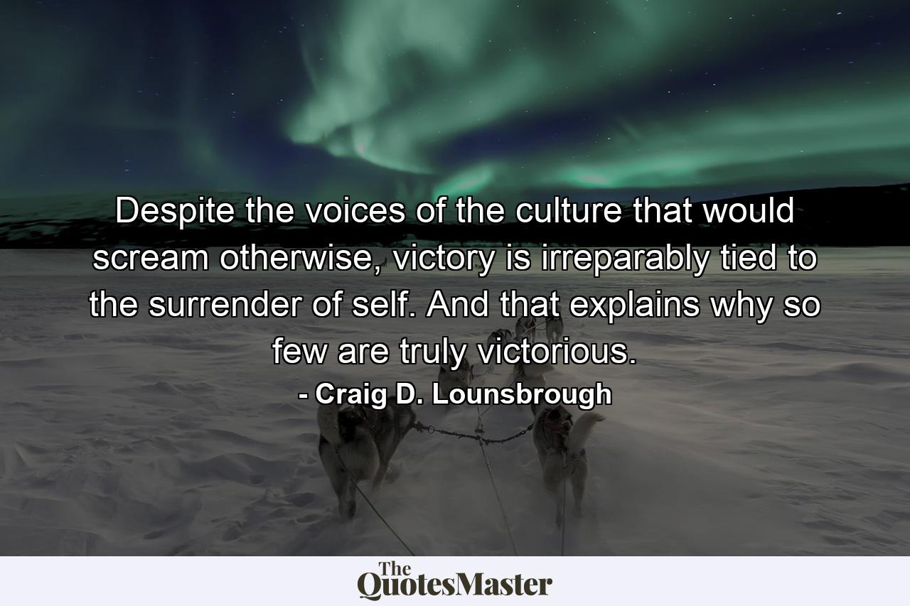 Despite the voices of the culture that would scream otherwise, victory is irreparably tied to the surrender of self. And that explains why so few are truly victorious. - Quote by Craig D. Lounsbrough