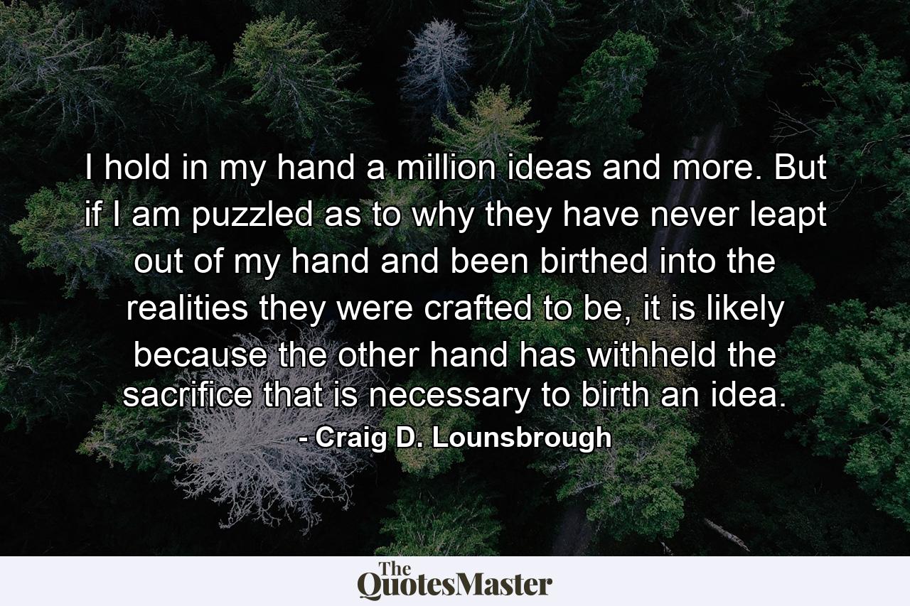 I hold in my hand a million ideas and more. But if I am puzzled as to why they have never leapt out of my hand and been birthed into the realities they were crafted to be, it is likely because the other hand has withheld the sacrifice that is necessary to birth an idea. - Quote by Craig D. Lounsbrough