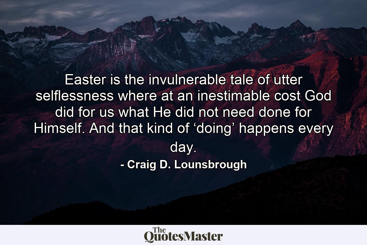 Easter is the invulnerable tale of utter selflessness where at an inestimable cost God did for us what He did not need done for Himself. And that kind of ‘doing’ happens every day. - Quote by Craig D. Lounsbrough