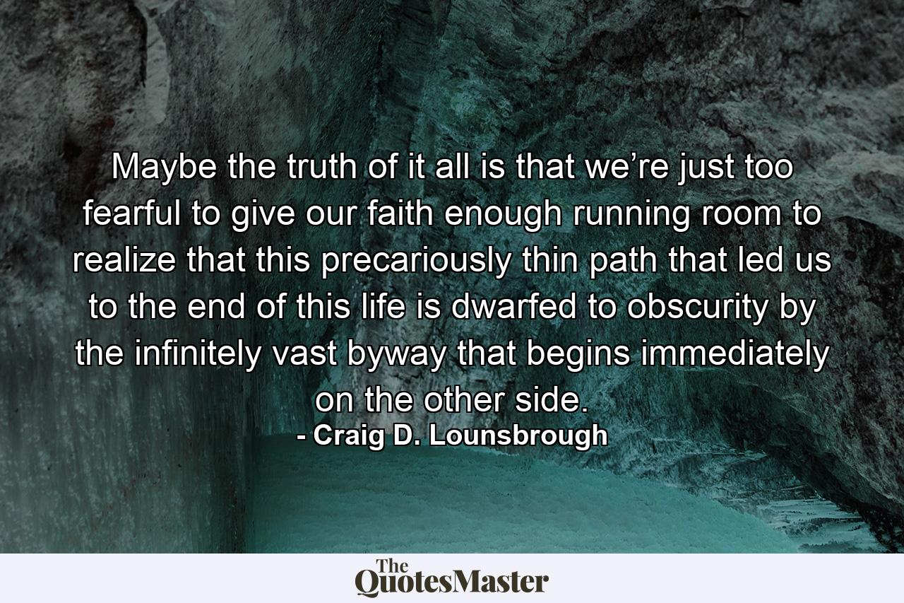 Maybe the truth of it all is that we’re just too fearful to give our faith enough running room to realize that this precariously thin path that led us to the end of this life is dwarfed to obscurity by the infinitely vast byway that begins immediately on the other side. - Quote by Craig D. Lounsbrough