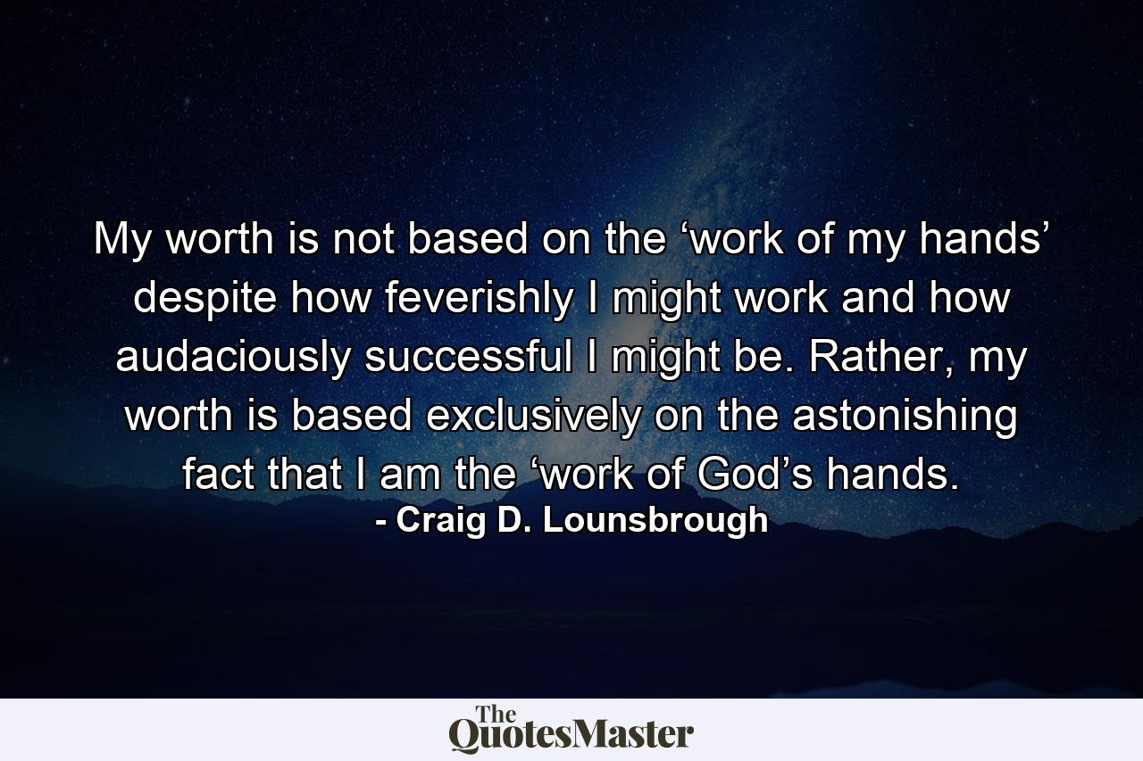 My worth is not based on the ‘work of my hands’ despite how feverishly I might work and how audaciously successful I might be. Rather, my worth is based exclusively on the astonishing fact that I am the ‘work of God’s hands. - Quote by Craig D. Lounsbrough