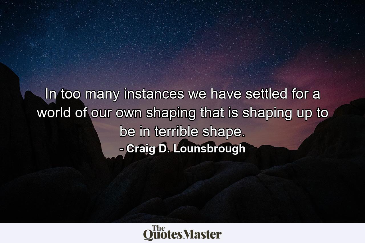 In too many instances we have settled for a world of our own shaping that is shaping up to be in terrible shape. - Quote by Craig D. Lounsbrough