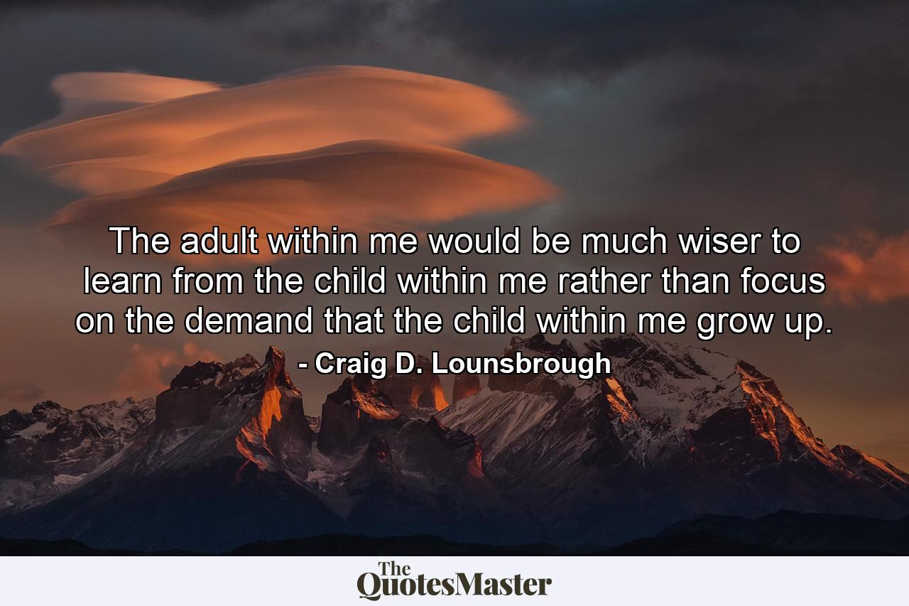 The adult within me would be much wiser to learn from the child within me rather than focus on the demand that the child within me grow up. - Quote by Craig D. Lounsbrough