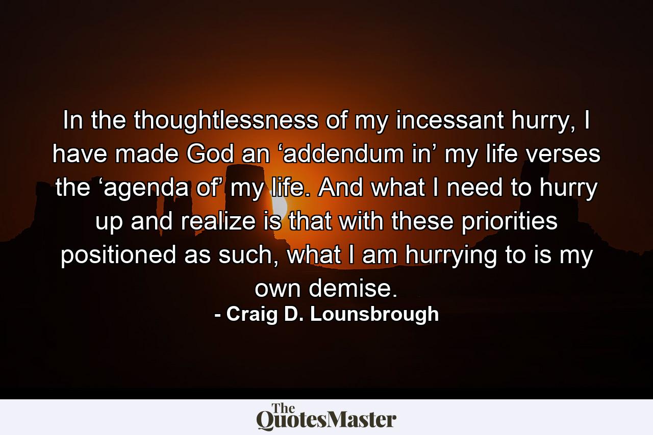 In the thoughtlessness of my incessant hurry, I have made God an ‘addendum in’ my life verses the ‘agenda of’ my life. And what I need to hurry up and realize is that with these priorities positioned as such, what I am hurrying to is my own demise. - Quote by Craig D. Lounsbrough