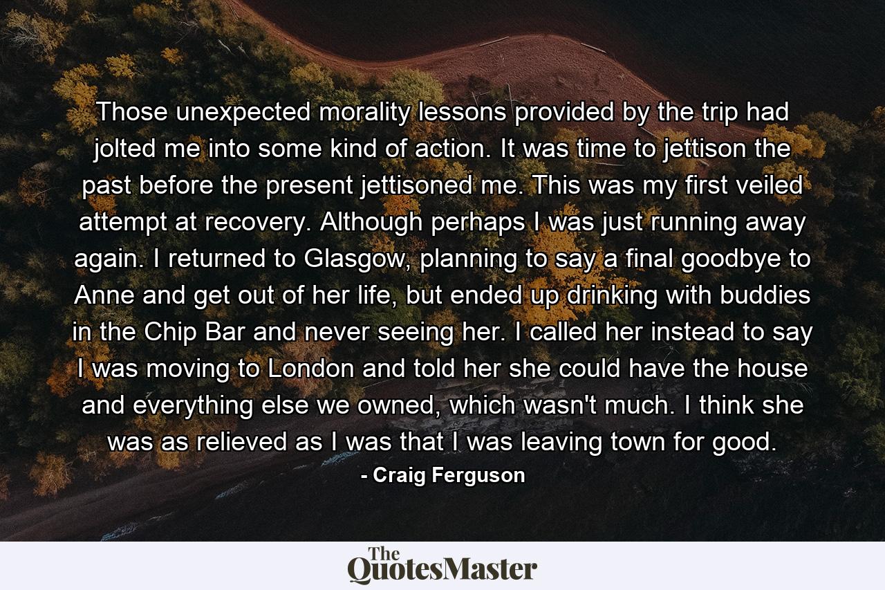 Those unexpected morality lessons provided by the trip had jolted me into some kind of action. It was time to jettison the past before the present jettisoned me. This was my first veiled attempt at recovery. Although perhaps I was just running away again. I returned to Glasgow, planning to say a final goodbye to Anne and get out of her life, but ended up drinking with buddies in the Chip Bar and never seeing her. I called her instead to say I was moving to London and told her she could have the house and everything else we owned, which wasn't much. I think she was as relieved as I was that I was leaving town for good. - Quote by Craig Ferguson