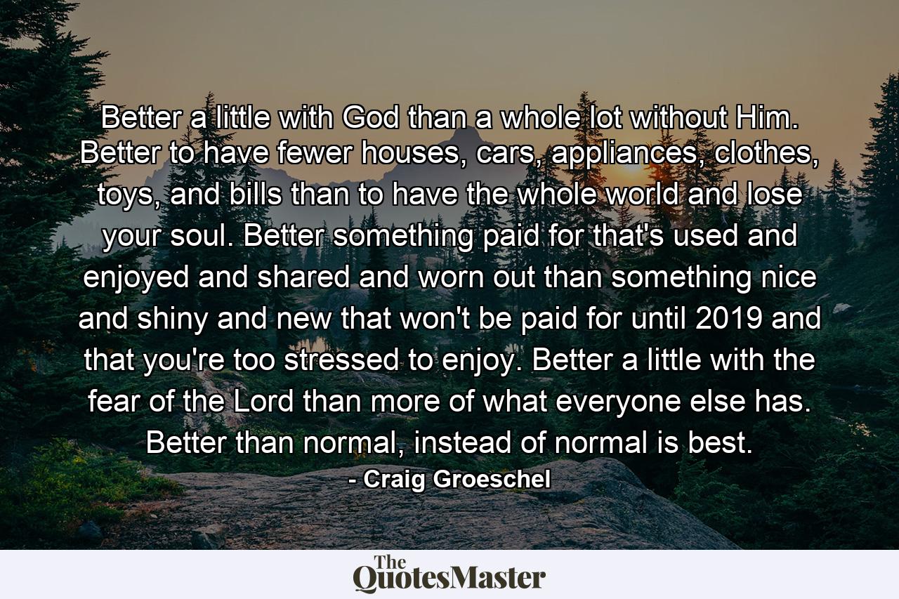 Better a little with God than a whole lot without Him. Better to have fewer houses, cars, appliances, clothes, toys, and bills than to have the whole world and lose your soul. Better something paid for that's used and enjoyed and shared and worn out than something nice and shiny and new that won't be paid for until 2019 and that you're too stressed to enjoy. Better a little with the fear of the Lord than more of what everyone else has. Better than normal, instead of normal is best. - Quote by Craig Groeschel