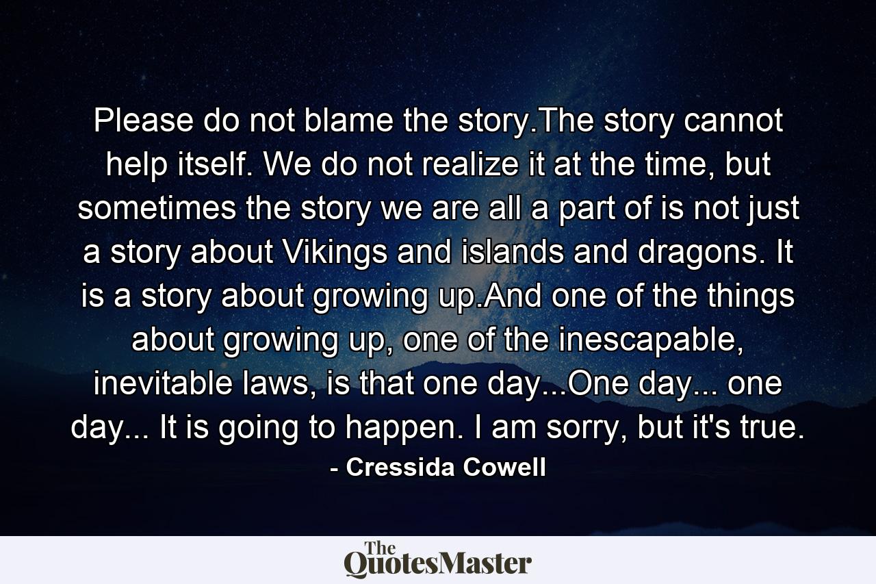 Please do not blame the story.The story cannot help itself. We do not realize it at the time, but sometimes the story we are all a part of is not just a story about Vikings and islands and dragons. It is a story about growing up.And one of the things about growing up, one of the inescapable, inevitable laws, is that one day...One day... one day... It is going to happen. I am sorry, but it's true. - Quote by Cressida Cowell