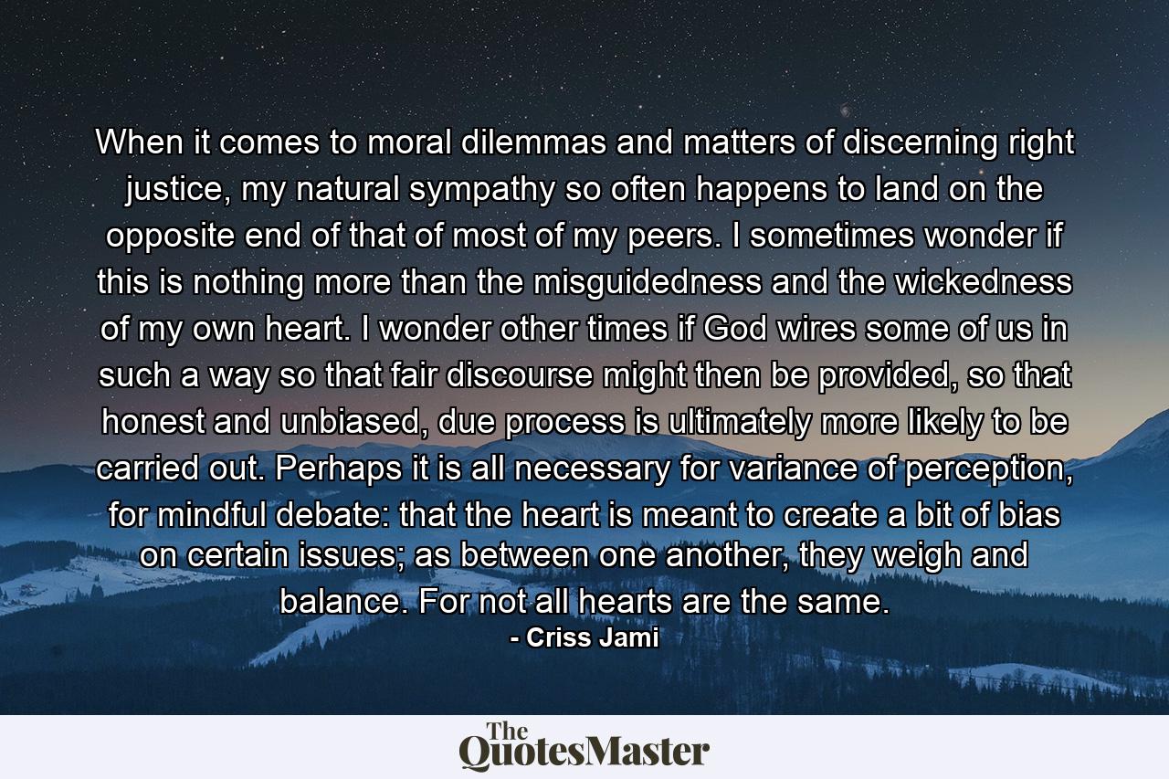 When it comes to moral dilemmas and matters of discerning right justice, my natural sympathy so often happens to land on the opposite end of that of most of my peers. I sometimes wonder if this is nothing more than the misguidedness and the wickedness of my own heart. I wonder other times if God wires some of us in such a way so that fair discourse might then be provided, so that honest and unbiased, due process is ultimately more likely to be carried out. Perhaps it is all necessary for variance of perception, for mindful debate: that the heart is meant to create a bit of bias on certain issues; as between one another, they weigh and balance. For not all hearts are the same. - Quote by Criss Jami