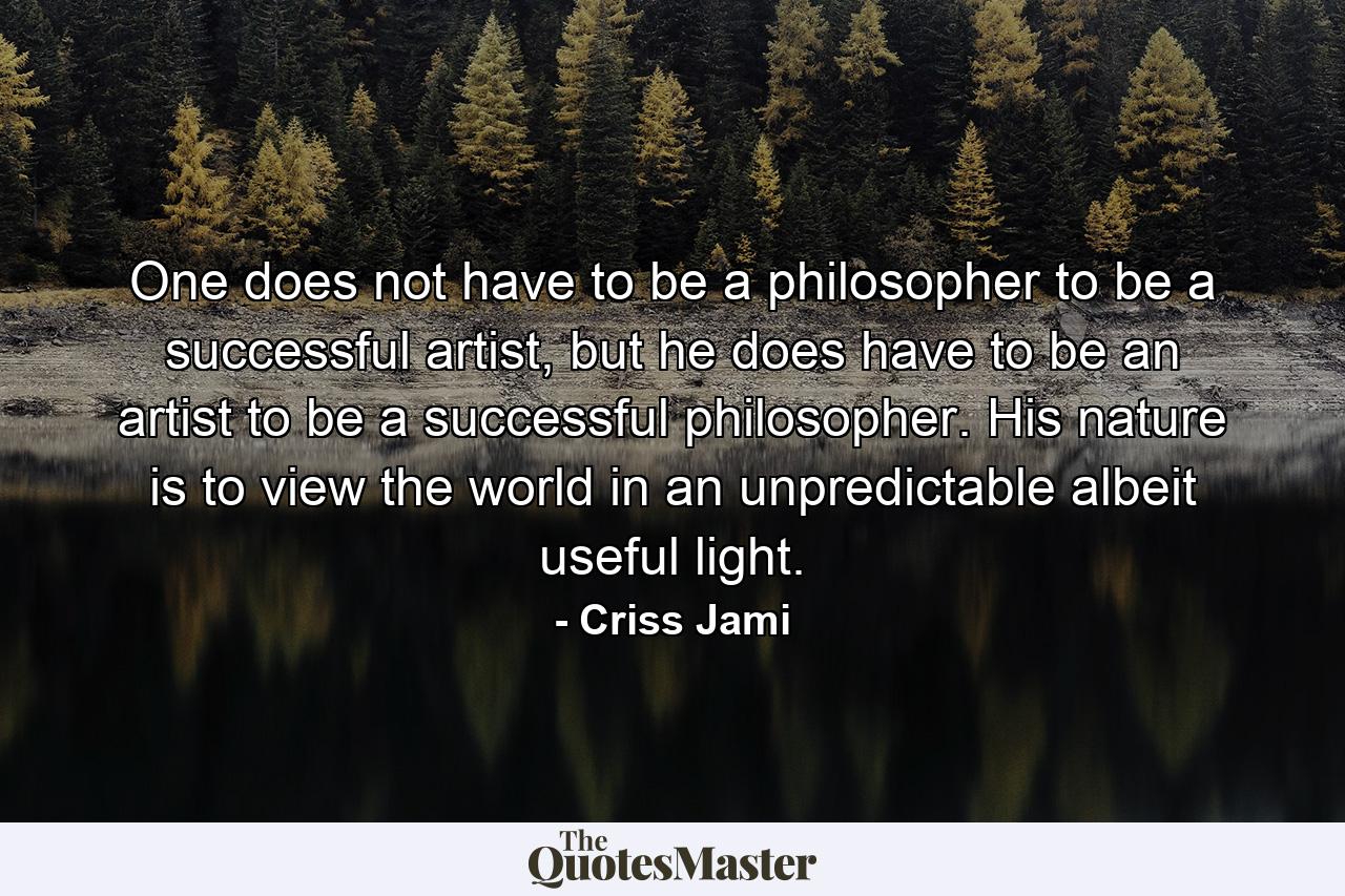 One does not have to be a philosopher to be a successful artist, but he does have to be an artist to be a successful philosopher. His nature is to view the world in an unpredictable albeit useful light. - Quote by Criss Jami