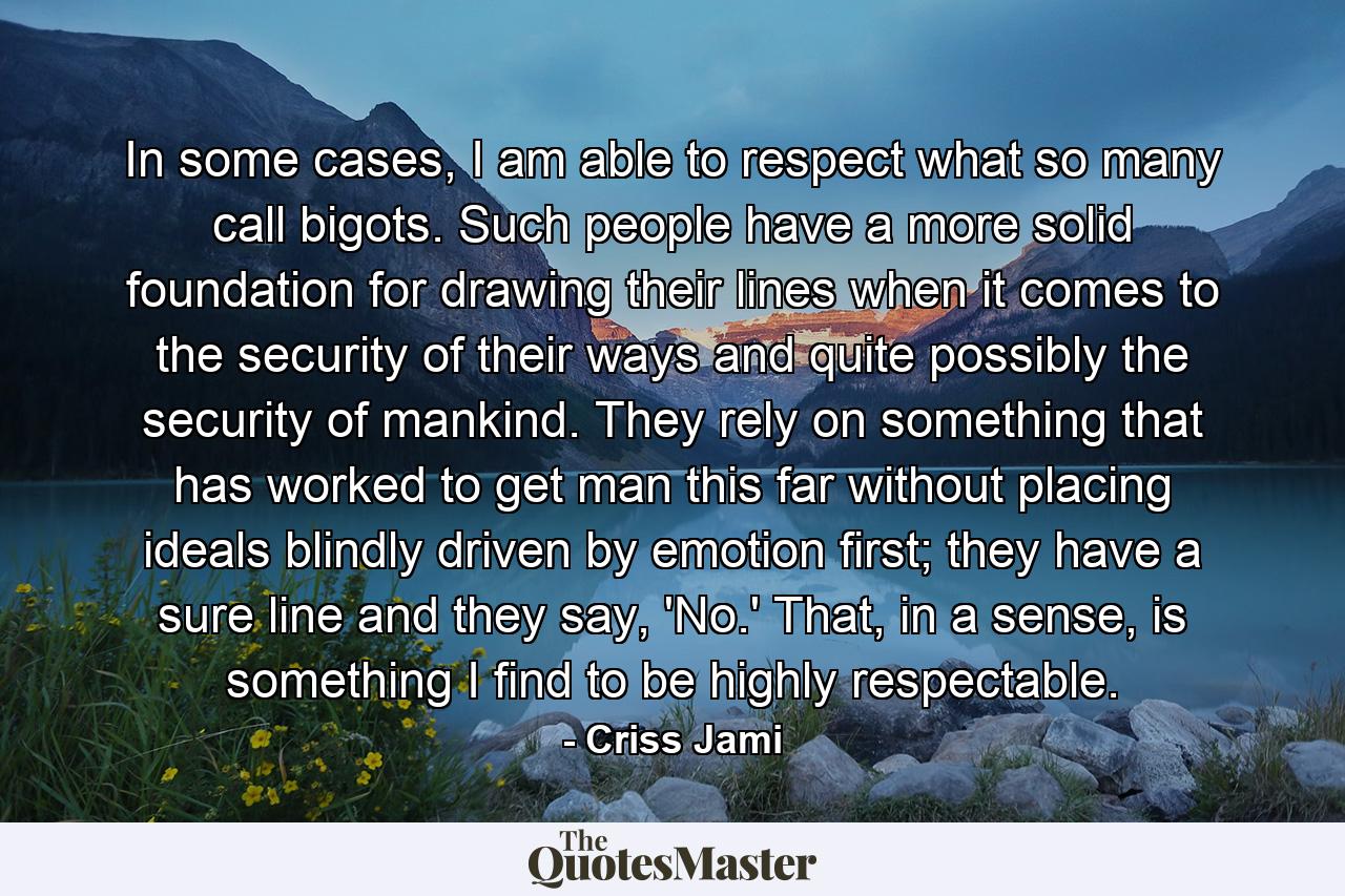 In some cases, I am able to respect what so many call bigots. Such people have a more solid foundation for drawing their lines when it comes to the security of their ways and quite possibly the security of mankind. They rely on something that has worked to get man this far without placing ideals blindly driven by emotion first; they have a sure line and they say, 'No.' That, in a sense, is something I find to be highly respectable. - Quote by Criss Jami