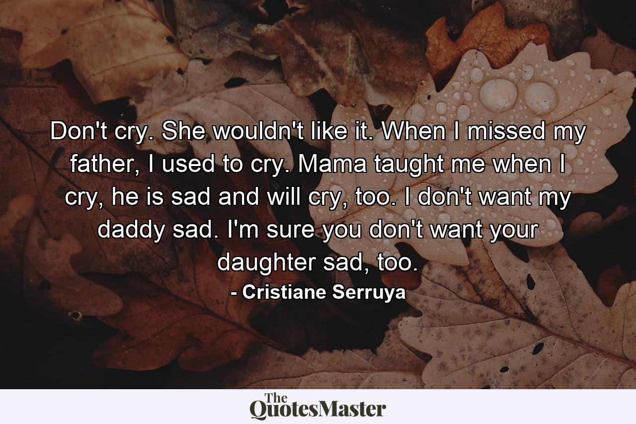 Don't cry. She wouldn't like it. When I missed my father, I used to cry. Mama taught me when I cry, he is sad and will cry, too. I don't want my daddy sad. I'm sure you don't want your daughter sad, too. - Quote by Cristiane Serruya