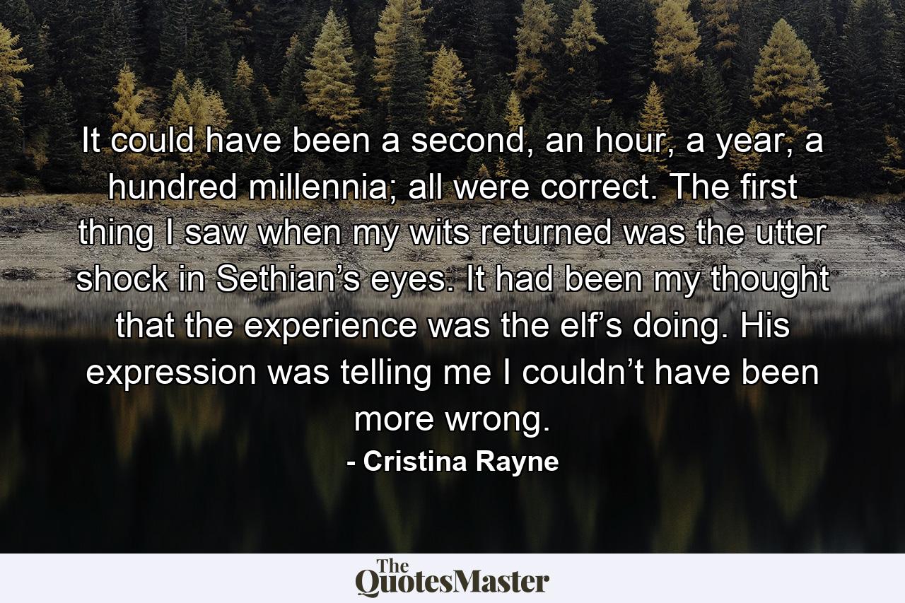 It could have been a second, an hour, a year, a hundred millennia; all were correct. The first thing I saw when my wits returned was the utter shock in Sethian’s eyes. It had been my thought that the experience was the elf’s doing. His expression was telling me I couldn’t have been more wrong. - Quote by Cristina Rayne