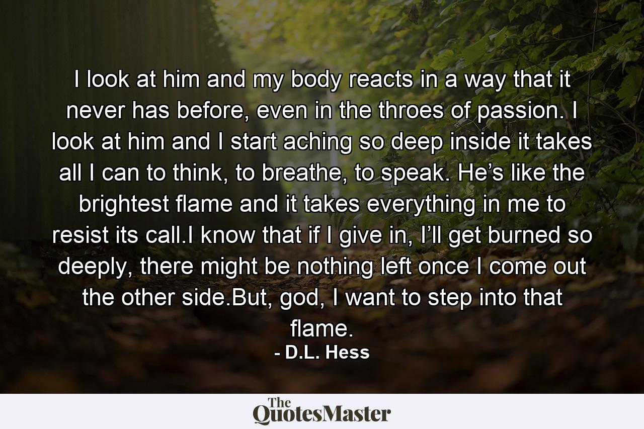 I look at him and my body reacts in a way that it never has before, even in the throes of passion. I look at him and I start aching so deep inside it takes all I can to think, to breathe, to speak. He’s like the brightest flame and it takes everything in me to resist its call.I know that if I give in, I’ll get burned so deeply, there might be nothing left once I come out the other side.But, god, I want to step into that flame. - Quote by D.L. Hess