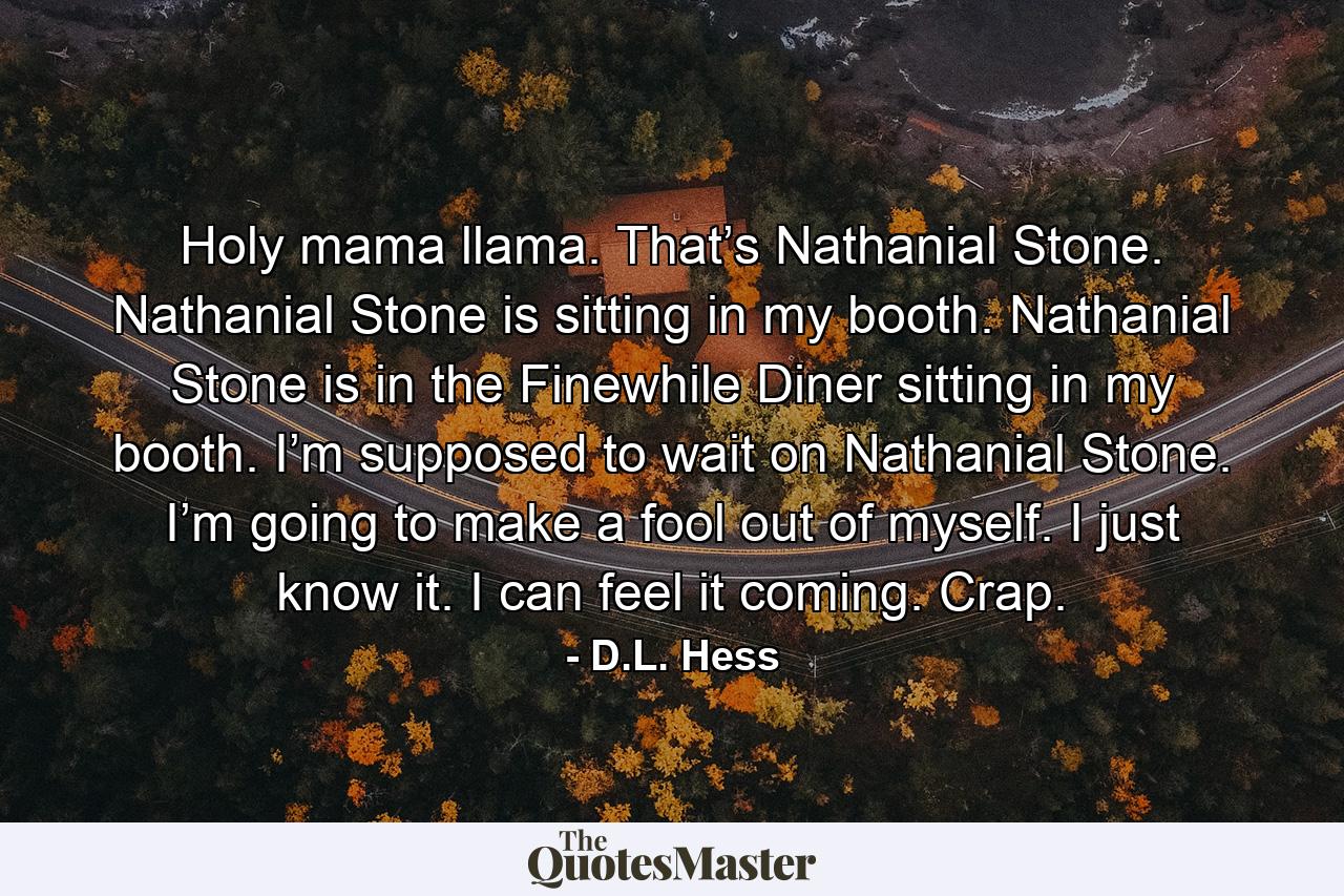 Holy mama llama. That’s Nathanial Stone. Nathanial Stone is sitting in my booth. Nathanial Stone is in the Finewhile Diner sitting in my booth. I’m supposed to wait on Nathanial Stone. I’m going to make a fool out of myself. I just know it. I can feel it coming. Crap. - Quote by D.L. Hess