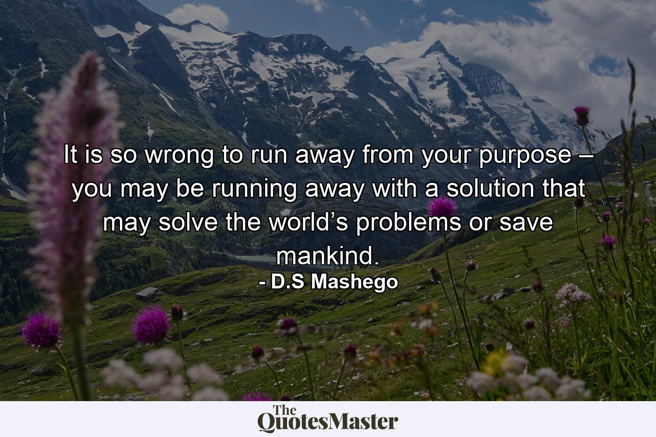 It is so wrong to run away from your purpose – you may be running away with a solution that may solve the world’s problems or save mankind. - Quote by D.S Mashego